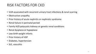 RISK FACTORS FOR CKD
• VUR associated with recurrent urinary tract infections & renal scarring
• Obstructive uropathy
• Prior history of acute nephritis or nephrotic syndrome
• Renal failure in perinatal period
• Family H/O polycystic kidneys or genetic renal conditions
• Renal dysplasia or hypoplasia
• Low birth weight infants
• Prior history of HSP
• Diabetes, hypertension
• SLE, vasculitis
10
 