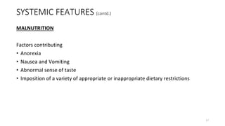 SYSTEMIC FEATURES (contd.)
MALNUTRITION
Factors contributing
• Anorexia
• Nausea and Vomiting
• Abnormal sense of taste
• Imposition of a variety of appropriate or inappropriate dietary restrictions
17
 
