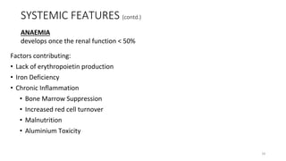 SYSTEMIC FEATURES (contd.)
Factors contributing:
• Lack of erythropoietin production
• Iron Deficiency
• Chronic Inflammation
• Bone Marrow Suppression
• Increased red cell turnover
• Malnutrition
• Aluminium Toxicity
ANAEMIA
develops once the renal function < 50%
18
 