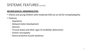 SYSTEMIC FEATURES (contd.)
NEUROLOGICAL ABNORMALITIES
• Infants and young children with moderate CKD are at risk for encephalopathy
• Features
– Hypotonia
– Delayed motor development
– Seizures
– Truncal ataxia and other signs of cerebellar dysfunction
– Uremic neuropathy
– Severe proximal muscle weakness
20
 
