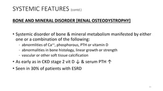 SYSTEMIC FEATURES (contd.)
BONE AND MINERAL DISORDER [RENAL OSTEODYSTROPHY]
• Systemic disorder of bone & mineral metabolism manifested by either
one or a combination of the following:
– abnormlities of Ca++, phosphorous, PTH or vitamin D
– abnormalities in bone histology, linear growth or strength
– vascular or other soft tissue calcification
• As early as in CKD stage 2 vit D ↓ & serum PTH ↑
• Seen in 30% of patients with ESRD
21
 