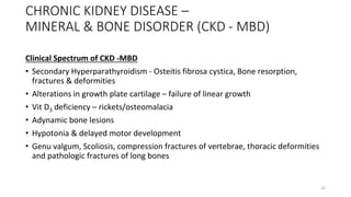 CHRONIC KIDNEY DISEASE –
MINERAL & BONE DISORDER (CKD - MBD)
Clinical Spectrum of CKD -MBD
• Secondary Hyperparathyroidism - Osteitis fibrosa cystica, Bone resorption,
fractures & deformities
• Alterations in growth plate cartilage – failure of linear growth
• Vit D3 deficiency – rickets/osteomalacia
• Adynamic bone lesions
• Hypotonia & delayed motor development
• Genu valgum, Scoliosis, compression fractures of vertebrae, thoracic deformities
and pathologic fractures of long bones
22
 
