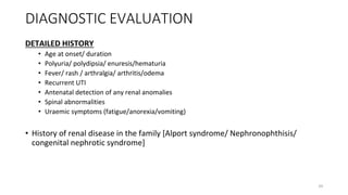 DIAGNOSTIC EVALUATION
DETAILED HISTORY
• Age at onset/ duration
• Polyuria/ polydipsia/ enuresis/hematuria
• Fever/ rash / arthralgia/ arthritis/odema
• Recurrent UTI
• Antenatal detection of any renal anomalies
• Spinal abnormalities
• Uraemic symptoms (fatigue/anorexia/vomiting)
• History of renal disease in the family [Alport syndrome/ Nephronophthisis/
congenital nephrotic syndrome]
24
 