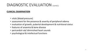 CLINICAL EXAMINATION
• vitals [blood pressure]
• assessment for the presence & severity of peripheral odema
• evaluation of growth, pubertal development & nutritional status
• features of anaemia & bone disease
• pericardial rub/ diminished heart sounds
• psychological & intellectual functions
DIAGNOSTIC EVALUATION (contd.)
25
 