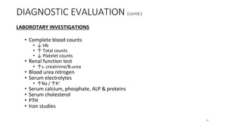 LABOROTARY INVESTIGATIONS
• Complete blood counts
• ↓ Hb
• ↑ Total counts
• ↓ Platelet counts
• Renal function test
• ↑s. creatinine/B.urea
• Blood urea nitrogen
• Serum electrolytes
• ↑Na / ↑K+
• Serum calcium, phosphate, ALP & proteins
• Serum cholesterol
• PTH
• Iron studies
DIAGNOSTIC EVALUATION (contd.)
26
 