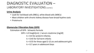 Urine Analysis
• Look for red blood cells (RBCs), white blood cells (WBCs)
• Most children with chronic kidney disease have broad hyaline casts
• Proteinuria
Glomerular Filteration Rate (GFR)
Estimation of GFR - Schwartz formula
GFR = k X height[cm] / serum creatinine [mg/dl]
k = 0.4 for preterm infants),
k = 0.45 for full-term infants
k = 0.55 for those aged 2-12 yrs and adolescent girls
k = 0.7 years in adolescent boys
DIAGNOSTIC EVALUATION –
LABORATORY INVESTIGATIONS (contd.)
27
 