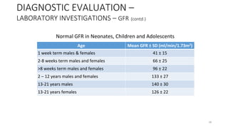 Age Mean GFR ± SD (ml/min/1.73m2)
1 week term males & females 41 ± 15
2-8 weeks term males and females 66 ± 25
>8 weeks term males and females 96 ± 22
2 – 12 years males and females 133 ± 27
13-21 years males 140 ± 30
13-21 years females 126 ± 22
DIAGNOSTIC EVALUATION –
LABORATORY INVESTIGATIONS – GFR (contd.)
Normal GFR in Neonates, Children and Adolescents
28
 