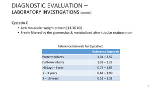 Cystatin C
• Low molecular weight protein [13.36 kD]
• Freely filtered by the glomerulus & metabolized after tubular reabsorption
DIAGNOSTIC EVALUATION –
LABORATORY INVESTIGATIONS (contd.)
Reference Intervals
Preterm Infants 1.34 – 2.57
Fullterm Infants 1.36 – 2.23
>8 days – 1year 0.75 – 1.87
1 – 3 years 0.68 – 1.90
3 – 16 years 0.51 – 1.31
Reference Intervals for Cystatin C
29
 