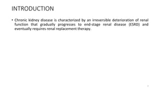 INTRODUCTION
• Chronic kidney disease is characterized by an irreversible deterioration of renal
function that gradually progresses to end-stage renal disease (ESRD) and
eventually requires renal replacement therapy.
3
 