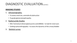 DIAGNOSTIC EVALUATION(contd.)
IMAGING STUDIES
1. Ultrasonography:
• To assess renal size, anomalies & obstruction
• To grade glomerulonephropathy
2. Radionuclide Studies
• 99m-Technetium dimercaptonsuccinic acid (DMSA) – to look for renal scars
• Voiding cystourethrography – to assess the dynamics of the urinary bladder
3. Skeletal survey
30
 