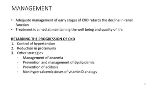 MANAGEMENT
• Adequate management of early stages of CKD retards the decline in renal
function
• Treatment is aimed at maintaining the well being and quality of life
RETARDING THE PROGRESSION OF CKD
1. Control of hypertension
2. Reduction in proteinuria
3. Other strategies
– Management of anaemia
– Prevention and management of dyslipidemia
– Prevention of acidosis
– Non hypercalcemic doses of vitamin D analogs
32
 
