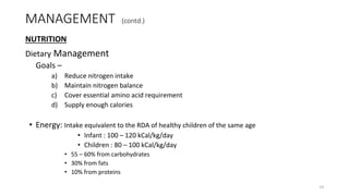 MANAGEMENT (contd.)
NUTRITION
Dietary Management
Goals –
a) Reduce nitrogen intake
b) Maintain nitrogen balance
c) Cover essential amino acid requirement
d) Supply enough calories
• Energy: Intake equivalent to the RDA of healthy children of the same age
• Infant : 100 – 120 kCal/kg/day
• Children : 80 – 100 kCal/kg/day
• 55 – 60% from carbohydrates
• 30% from fats
• 10% from proteins
33
 