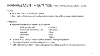 MANAGEMENT – NUTRITION – DIETARY MANAGEMENT (contd.)
• Fats:
• Saturated fats - < 10% of total calories
• Diets high in PUFA (corn oil, medium chain triglyceride oil & complex carbohydrates)
• Vitamins:
• Recommended dietary intake – 100% of RDA
B1,B2 and folic acid – 1mg each
Pyridoxine & Pantothenic acid – 10mg each
Vitamin C – 50mg
Vitamin B12 – 5mg
Biotin – 300mg
• Vitamin A > 2 x RDA – hypercalcemia, anaemia and hyperlipidemia
• Excessive Vitamin C – oxalate deposition in kidney
• GFR <40 ml/min/1.73m2 – folic acid supplemented to prevent hyperhomocysteinemia
35
 