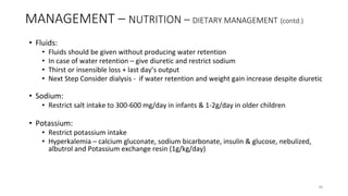 MANAGEMENT – NUTRITION – DIETARY MANAGEMENT (contd.)
• Fluids:
• Fluids should be given without producing water retention
• In case of water retention – give diuretic and restrict sodium
• Thirst or insensible loss + last day’s output
• Next Step Consider dialysis - if water retention and weight gain increase despite diuretic
• Sodium:
• Restrict salt intake to 300-600 mg/day in infants & 1-2g/day in older children
• Potassium:
• Restrict potassium intake
• Hyperkalemia – calcium gluconate, sodium bicarbonate, insulin & glucose, nebulized,
albutrol and Potassium exchange resin (1g/kg/day)
36
 