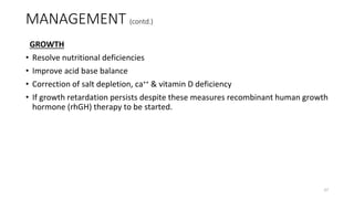GROWTH
• Resolve nutritional deficiencies
• Improve acid base balance
• Correction of salt depletion, ca++ & vitamin D deficiency
• If growth retardation persists despite these measures recombinant human growth
hormone (rhGH) therapy to be started.
MANAGEMENT (contd.)
37
 