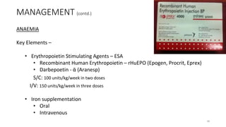 MANAGEMENT (contd.)
ANAEMIA
Key Elements –
• Erythropoietin Stimulating Agents – ESA
• Recombinant Human Erythropoietin – rHuEPO (Epogen, Procrit, Eprex)
• Darbepoetin - ᾱ (Aranesp)
S/C: 100 units/kg/week in two doses
I/V: 150 units/kg/week in three doses
• Iron supplementation
• Oral
• Intravenous
38
 