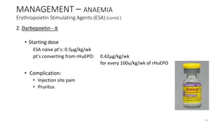 2. Darbepoetin - ᾱ
• Starting dose
ESA naïve pt’s: 0.5µg/kg/wk
pt’s converting from rHuEPO: 0.42µg/kg/wk
for every 100u/kg/wk of rHuEPO
• Complication:
• Injection site pain
• Pruritus
MANAGEMENT – ANAEMIA
Erythropoietin Stimulating Agents (ESA) (contd.)
39
 