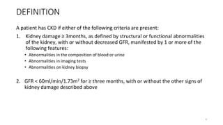 DEFINITION
A patient has CKD if either of the following criteria are present:
1. Kidney damage ≥ 3months, as defined by structural or functional abnormalities
of the kidney, with or without decreased GFR, manifested by 1 or more of the
following features:
• Abnormalities in the composition of blood or urine
• Abnormalities in imaging tests
• Abnormalities on kidney biopsy
2. GFR < 60ml/min/1.73m2 for ≥ three months, with or without the other signs of
kidney damage described above
4
 