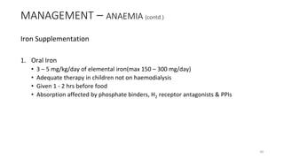 Iron Supplementation
1. Oral Iron
• 3 – 5 mg/kg/day of elemental iron(max 150 – 300 mg/day)
• Adequate therapy in children not on haemodialysis
• Given 1 - 2 hrs before food
• Absorption affected by phosphate binders, H2 receptor antagonists & PPIs
MANAGEMENT – ANAEMIA (contd.)
40
 