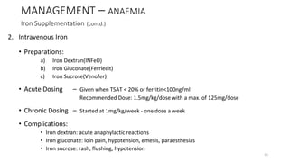 2. Intravenous Iron
• Preparations:
a) Iron Dextran(INFeD)
b) Iron Gluconate(Ferrlecit)
c) Iron Sucrose(Venofer)
• Acute Dosing – Given when TSAT < 20% or ferritin<100ng/ml
Recommended Dose: 1.5mg/kg/dose with a max. of 125mg/dose
• Chronic Dosing – Started at 1mg/kg/week - one dose a week
• Complications:
• Iron dextran: acute anaphylactic reactions
• Iron gluconate: loin pain, hypotension, emesis, paraesthesias
• Iron sucrose: rash, flushing, hypotension
MANAGEMENT – ANAEMIA
Iron Supplementation (contd.)
41
 
