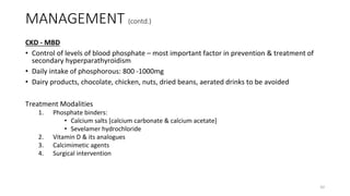 MANAGEMENT (contd.)
CKD - MBD
• Control of levels of blood phosphate – most important factor in prevention & treatment of
secondary hyperparathyroidism
• Daily intake of phosphorous: 800 -1000mg
• Dairy products, chocolate, chicken, nuts, dried beans, aerated drinks to be avoided
Treatment Modalities
1. Phosphate binders:
• Calcium salts [calcium carbonate & calcium acetate]
• Sevelamer hydrochloride
2. Vitamin D & its analogues
3. Calcimimetic agents
4. Surgical intervention
42
 
