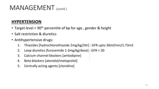 HYPERTENSION
• Target level < 90th percentile of bp for age , gender & height
• Salt restriction & diuretics
• Antihypertensive drugs:
1. Thiazides [hydrochlorothiazide 2mg/kg/24r] : GFR upto 30ml/min/1.73m2
2. Loop diuretics [furosemide 1-2mg/kg/dose] : GFR < 30
3. Calcium channel blockers [amlodipine]
4. Beta blockers [atenolol/metoprolol]
5. Centrally acting agents [clonidine]
MANAGEMENT (contd.)
43
 