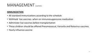 MANAGEMENT (contd.)
IMMUNIZATION
• All standard immunizations according to the schedule
• Withhold live vaccines when on immunosuppressive medication
• Administer live vaccines before transplantation
• These children should be offered Pneumococcal, Varicella and Rotavirus vaccines.
• Yearly influenza vaccine
44
 