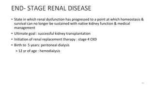 END- STAGE RENAL DISEASE
• State in which renal dysfunction has progressed to a point at which homeostasis &
survival can no longer be sustained with native kidney function & medical
management
• Ultimate goal : successful kidney transplantation
• Initiation of renal replacement therapy : stage 4 CKD
• Birth to 5 years: peritoneal dialysis
> 12 yr of age : hemodialysis
45
 
