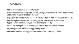 SUMMARY
• CKD is irreversible loss of renal function
• Glomerulonephritis, congenital renal & urological anomalies & reflux nephropathy
account for majority of paediatric CKD
• Hypertension & Proteinuria are the most important factors for progression of CKD
• Presenting features include anaemia, growth retardation, malnutrition,
hypertension, bone disease, acidosis or encephalopathy
• Adequate management of early stages retards decline in renal function
• Psychological and emotional support to parents
• Renal replacement therapy initiated when GFR < 15ml/min/1.73m2
46
 