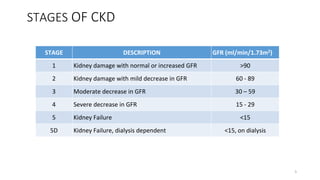 STAGES OF CKD
STAGE DESCRIPTION GFR (ml/min/1.73m2)
1 Kidney damage with normal or increased GFR >90
2 Kidney damage with mild decrease in GFR 60 - 89
3 Moderate decrease in GFR 30 – 59
4 Severe decrease in GFR 15 - 29
5 Kidney Failure <15
5D Kidney Failure, dialysis dependent <15, on dialysis
5
 