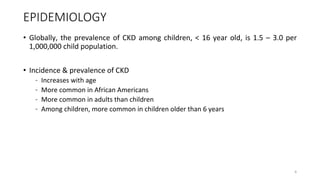 EPIDEMIOLOGY
• Globally, the prevalence of CKD among children, < 16 year old, is 1.5 – 3.0 per
1,000,000 child population.
• Incidence & prevalence of CKD
– Increases with age
– More common in African Americans
– More common in adults than children
– Among children, more common in children older than 6 years
6
 