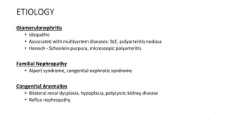 ETIOLOGY
Glomerulonephritis
• Idiopathic
• Associated with multisystem diseases: SLE, polyarteritis nodosa
• Henoch - Schonlein purpura, microscopic polyarteritis
Familial Nephropathy
• Alport syndrome, congenital nephrotic syndrome
Congenital Anomalies
• Bilateral renal dysplasia, hypoplasia, polycystic kidney disease
• Reflux nephropathy
7
 