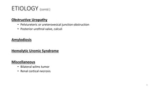 ETIOLOGY (contd.)
Obstructive Uropathy
• Pelviureteric or ureterovesical junction obstruction
• Posterior urethral valve, calculi
Amylodiosis
Hemolytic Uremic Syndrome
Miscellaneous
• Bilateral wilms tumor
• Renal cortical necrosis
8
 