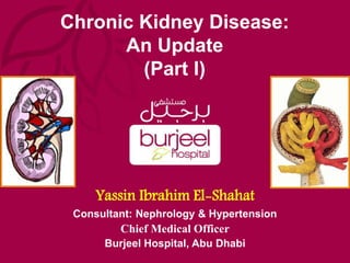 Chronic Kidney Disease:
An Update
(Part I)
Yassin Ibrahim El-Shahat
Consultant: Nephrology & Hypertension
Chief Medical Officer
Burjeel Hospital, Abu Dhabi
 