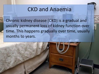 CKD and Anaemia
Chronic kidney disease (CKD) is a gradual and
usually permanent loss of kidney function over
time. This happens gradually over time, usually
months to years.
 