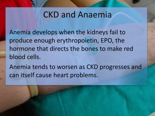 CKD and Anaemia
Anemia develops when the kidneys fail to
produce enough erythropoietin, EPO, the
hormone that directs the bones to make red
blood cells.
Anemia tends to worsen as CKD progresses and
can itself cause heart problems.
 