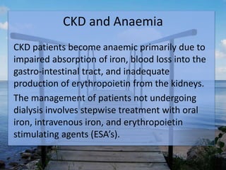 CKD and Anaemia
CKD patients become anaemic primarily due to
impaired absorption of iron, blood loss into the
gastro-intestinal tract, and inadequate
production of erythropoietin from the kidneys.
The management of patients not undergoing
dialysis involves stepwise treatment with oral
iron, intravenous iron, and erythropoietin
stimulating agents (ESA’s).
 