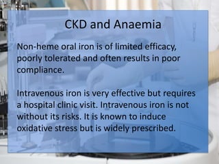 CKD and Anaemia
Anemia develops during the early stages of CKD
and is common in patients with End Stage Renal
Disease.
Anemia is an important cause of left ventricular
hypertrophy and congestive heart failure.
CKD and Anaemia
Non-heme oral iron is of limited efficacy,
poorly tolerated and often results in poor
compliance.
Intravenous iron is very effective but requires
a hospital clinic visit. Intravenous iron is not
without its risks. It is known to induce
oxidative stress but is widely prescribed.
 