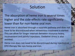Solution
The absorption of heme iron is several times
higher and the side-effects rate significantly
lower than for non-heme oral iron.
Heme iron is absorbed through a separate pathway and does not
have to be discontinued when intravenous treatment is started.
This can allow for longer intervals between resource-heavy,
inconvenient and painful injections. Oxidative stress is also
avoided.
Heme iron does not need to be discontinued during injection or
EPO therapy like non-heme oral iron.
 
