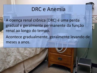DRC e Anemia
A doença renal crônica (DRC) é uma perda
gradual e geralmente permanente da função
renal ao longo do tempo.
Acontece gradualmente, geralmente levando de
meses a anos.
 
