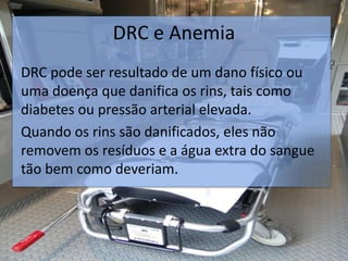 DRC e Anemia
DRC pode ser resultado de um dano físico ou
uma doença que danifica os rins, tais como
diabetes ou pressão arterial elevada.
Quando os rins são danificados, eles não
removem os resíduos e a água extra do sangue
tão bem como deveriam.
 