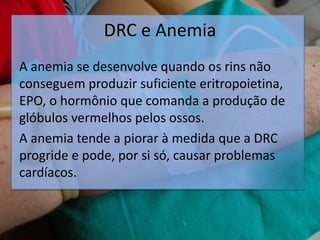 DRC e Anemia
A anemia se desenvolve quando os rins não
conseguem produzir suficiente eritropoietina,
EPO, o hormônio que comanda a produção de
glóbulos vermelhos pelos ossos.
A anemia tende a piorar à medida que a DRC
progride e pode, por si só, causar problemas
cardíacos.
 