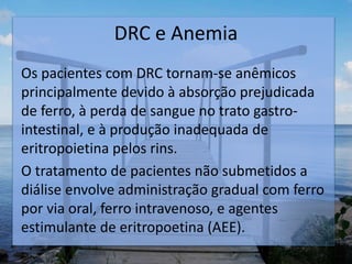 DRC e Anemia
Os pacientes com DRC tornam-se anêmicos
principalmente devido à absorção prejudicada
de ferro, à perda de sangue no trato gastro-
intestinal, e à produção inadequada de
eritropoietina pelos rins.
O tratamento de pacientes não submetidos a
diálise envolve administração gradual com ferro
por via oral, ferro intravenoso, e agentes
estimulante de eritropoetina (AEE).
.
 