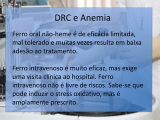 DRC e Anemia
Ferro oral não-heme é de eficácia limitada,
mal tolerado e muitas vezes resulta em baixa
adesão ao tratamento.
Ferro intravenoso é muito eficaz, mas exige
uma visita clínica ao hospital. Ferro
intravenoso não é livre de riscos. Sabe-se que
pode induzir o stress oxidativo, mas é
amplamente prescrito.
 