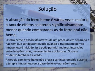 Solução
A absorção do ferro heme é várias vezes maior e
a taxa de efeitos colaterais significativamente
menor quando comparadas às do ferro oral não-
heme.
O ferro heme é absorvido através de um processo em separado e
não tem que ser descontinuado quando o tratamento por via
intravenosa é iniciado. Isso pode permitir maiores intervalos
entre injeções caras, inconveniente e dolorosas. O stress
oxidativo também é evitado.
A terapia com ferro heme não precisa ser interrompida durante
a terapia intravenosa ou à base de ferro oral não-heme.
 