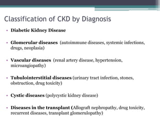 Classification of CKD by Diagnosis
• Diabetic Kidney Disease
• Glomerular diseases (autoimmune diseases, systemic infections,
drugs, neoplasia)
• Vascular diseases (renal artery disease, hypertension,
microangiopathy)
• Tubulointerstitial diseases (urinary tract infection, stones,
obstruction, drug toxicity)
• Cystic diseases (polycystic kidney disease)
• Diseases in the transplant (Allograft nephropathy, drug toxicity,
recurrent diseases, transplant glomerulopathy)
 
