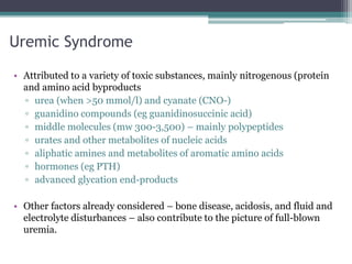 Uremic Syndrome
• Attributed to a variety of toxic substances, mainly nitrogenous (protein
and amino acid byproducts
▫ urea (when >50 mmol/l) and cyanate (CNO-)
▫ guanidino compounds (eg guanidinosuccinic acid)
▫ middle molecules (mw 300-3,500) – mainly polypeptides
▫ urates and other metabolites of nucleic acids
▫ aliphatic amines and metabolites of aromatic amino acids
▫ hormones (eg PTH)
▫ advanced glycation end-products
• Other factors already considered – bone disease, acidosis, and fluid and
electrolyte disturbances – also contribute to the picture of full-blown
uremia.
 