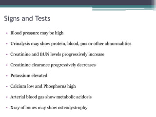 Signs and Tests
• Blood pressure may be high
• Urinalysis may show protein, blood, pus or other abnormalities
• Creatinine and BUN levels progressively increase
• Creatinine clearance progressively decreases
• Potassium elevated
• Calcium low and Phosphorus high
• Arterial blood gas show metabolic acidosis
• Xray of bones may show osteodystrophy
 