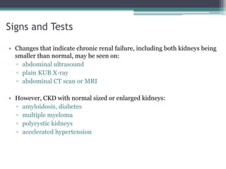 Signs and Tests
• Changes that indicate chronic renal failure, including both kidneys being
smaller than normal, may be seen on:
▫ abdominal ultrasound
▫ plain KUB X-ray
▫ abdominal CT scan or MRI
• However, CKD with normal sized or enlarged kidneys:
▫ amyloidosis, diabetes
▫ multiple myeloma
▫ polycystic kidneys
▫ accelerated hypertension
 