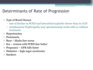 Determinants of Rate of Progression
• Type of Renal Disease
▫ rate of decline in PCKD and interstitial nephritis slower than in CGN
▫ membranous Nephropathy may spontaneously remit with or without
treatment
• Hypertension
• Proteinuria
• Race – blacks fare worse
• Sex – women with PCKD fare better
• Pregnancy – GFR falls faster
• Diabetics – high sugar accelerates
• Smokers
 